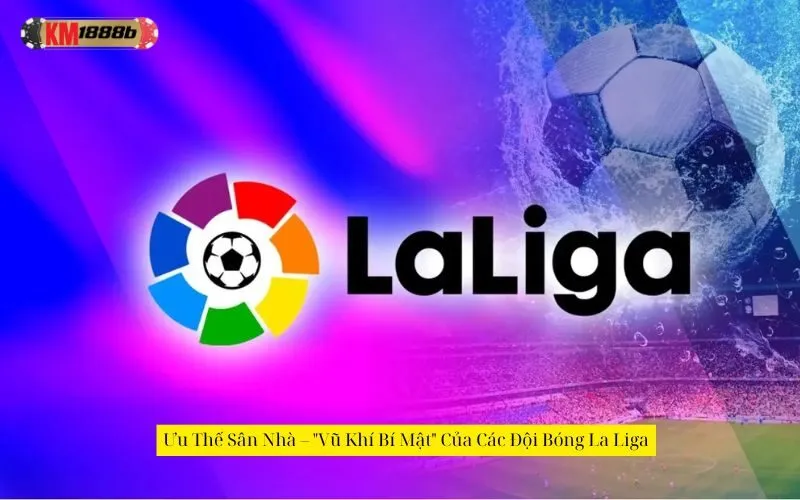 Ưu Thế Sân Nhà – "Vũ Khí Bí Mật" Của Các Đội Bóng La Liga
